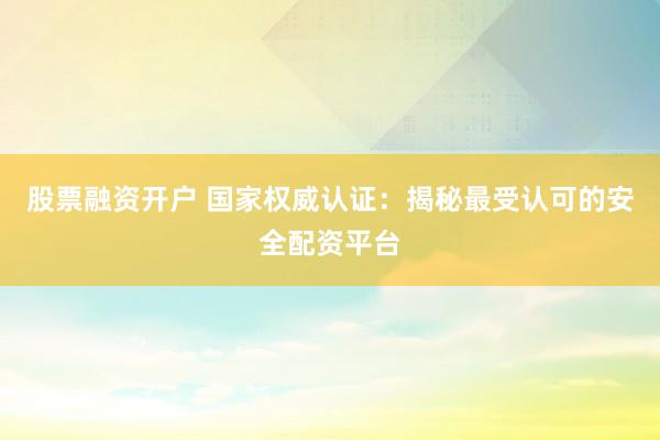 股票融资开户 国家权威认证：揭秘最受认可的安全配资平台