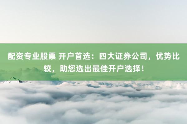 配资专业股票 开户首选：四大证券公司，优势比较，助您选出最佳开户选择！