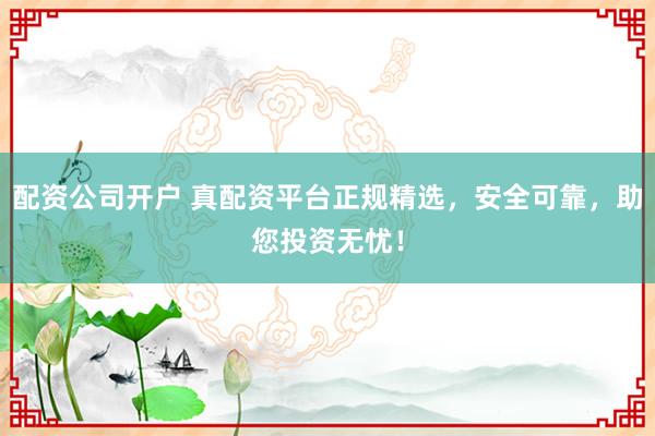 配资公司开户 真配资平台正规精选，安全可靠，助您投资无忧！