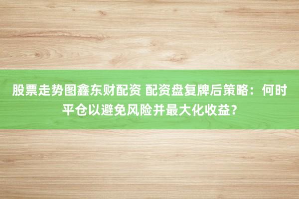 股票走势图鑫东财配资 配资盘复牌后策略：何时平仓以避免风险并最大化收益？