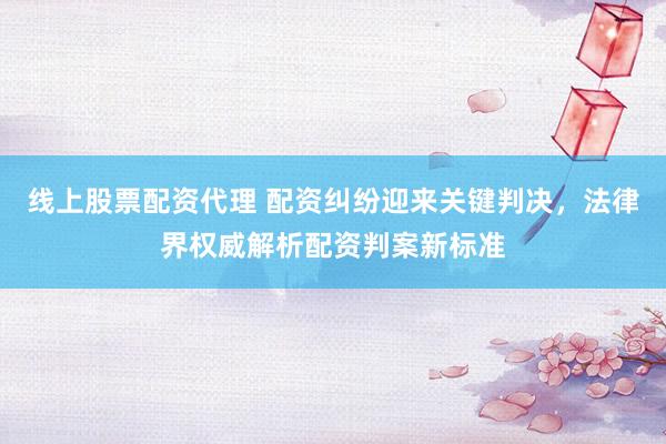 线上股票配资代理 配资纠纷迎来关键判决，法律界权威解析配资判案新标准
