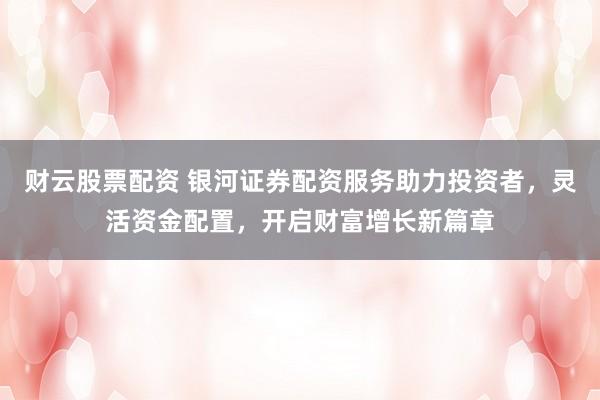 财云股票配资 银河证券配资服务助力投资者，灵活资金配置，开启财富增长新篇章