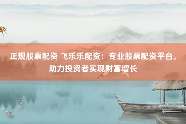 正规股票配资 飞乐乐配资：专业股票配资平台，助力投资者实现财富增长