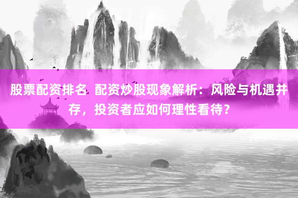 股票配资排名  配资炒股现象解析：风险与机遇并存，投资者应如何理性看待？