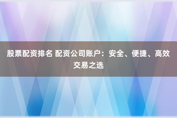 股票配资排名 配资公司账户：安全、便捷、高效交易之选