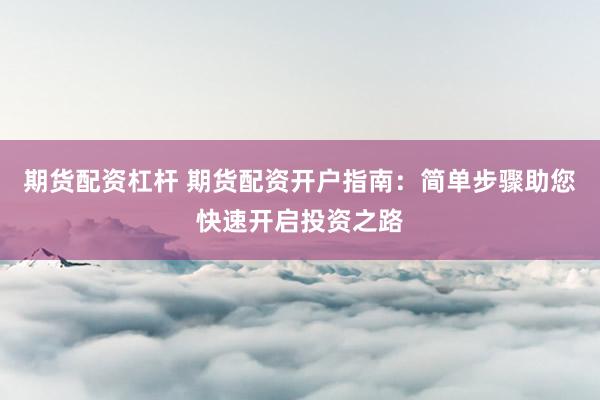 期货配资杠杆 期货配资开户指南：简单步骤助您快速开启投资之路