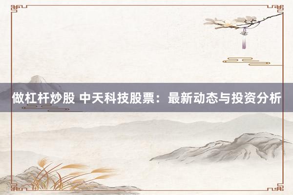 做杠杆炒股 中天科技股票：最新动态与投资分析