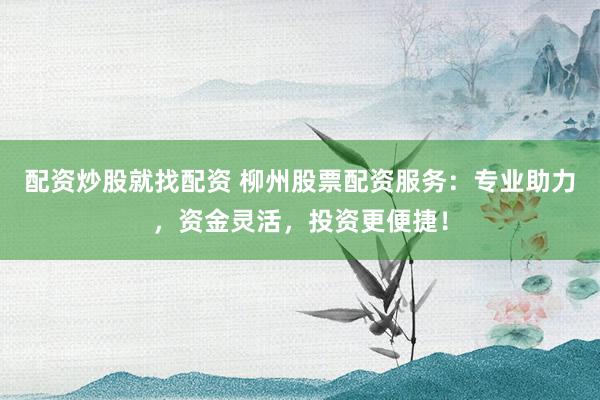 配资炒股就找配资 柳州股票配资服务：专业助力，资金灵活，投资更便捷！