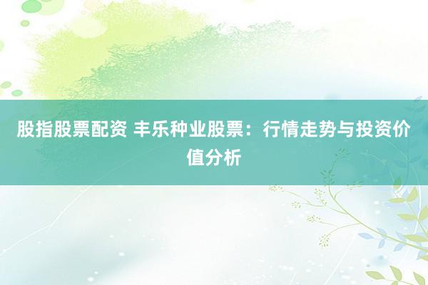 股指股票配资 丰乐种业股票：行情走势与投资价值分析