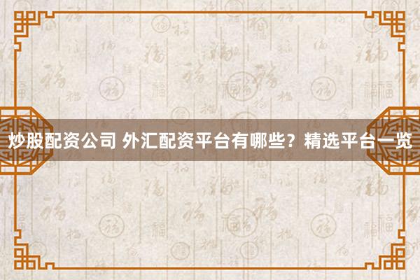 炒股配资公司 外汇配资平台有哪些？精选平台一览