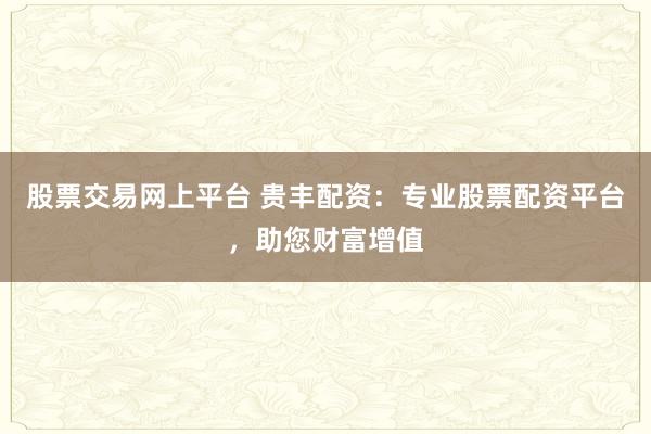 股票交易网上平台 贵丰配资：专业股票配资平台，助您财富增值