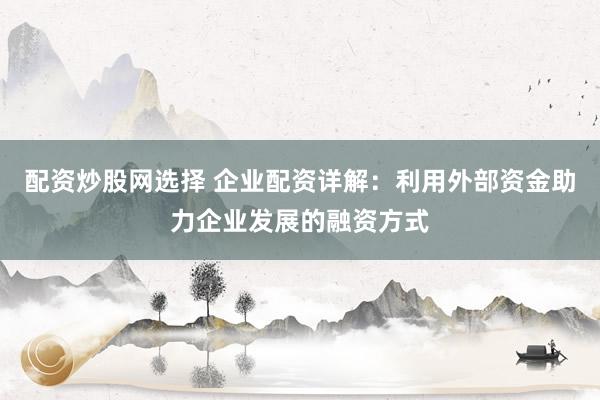 配资炒股网选择 企业配资详解：利用外部资金助力企业发展的融资方式