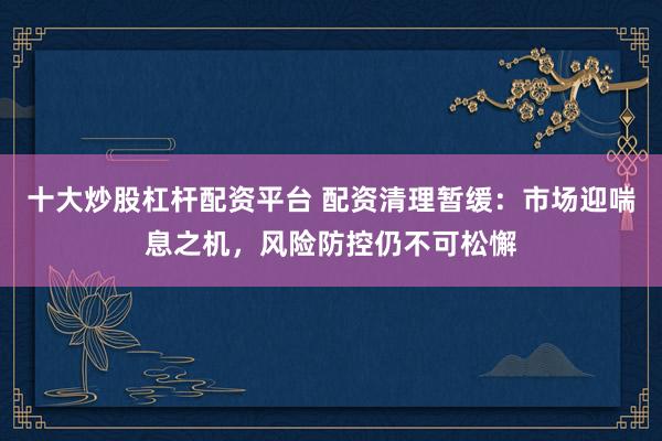 十大炒股杠杆配资平台 配资清理暂缓：市场迎喘息之机，风险防控仍不可松懈