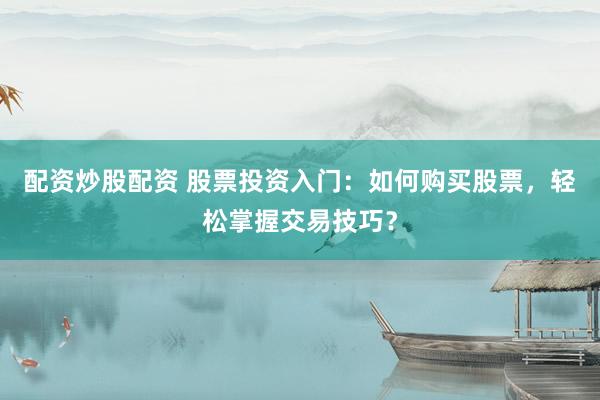 配资炒股配资 股票投资入门：如何购买股票，轻松掌握交易技巧？