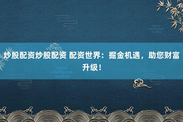 炒股配资炒股配资 配资世界：掘金机遇，助您财富升级！