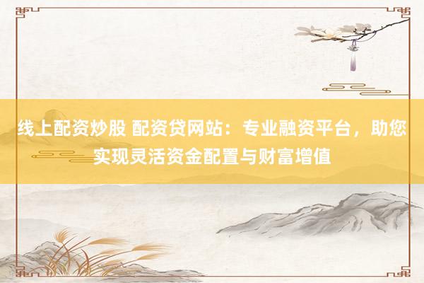 线上配资炒股 配资贷网站：专业融资平台，助您实现灵活资金配置与财富增值