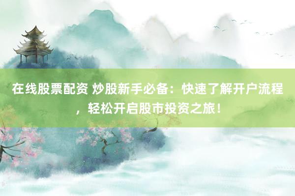 在线股票配资 炒股新手必备：快速了解开户流程，轻松开启股市投资之旅！