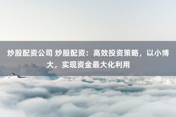 炒股配资公司 炒股配资：高效投资策略，以小博大，实现资金最大化利用