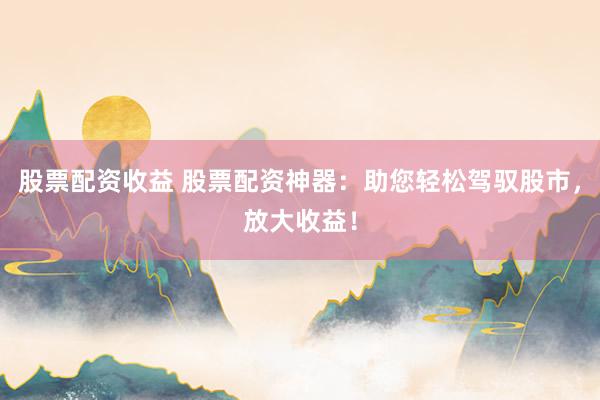 股票配资收益 股票配资神器：助您轻松驾驭股市，放大收益！