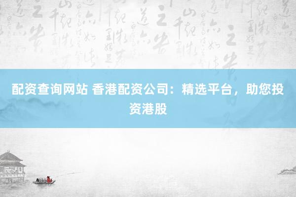 配资查询网站 香港配资公司：精选平台，助您投资港股
