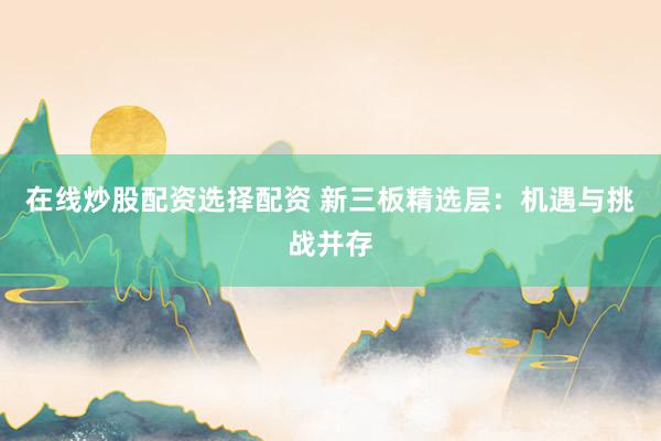 在线炒股配资选择配资 新三板精选层：机遇与挑战并存