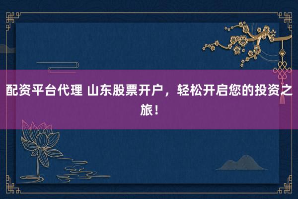 配资平台代理 山东股票开户，轻松开启您的投资之旅！