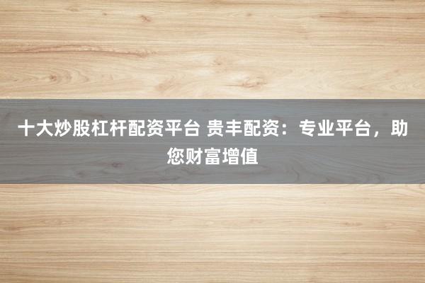 十大炒股杠杆配资平台 贵丰配资：专业平台，助您财富增值