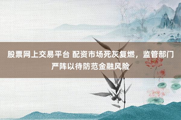 股票网上交易平台 配资市场死灰复燃，监管部门严阵以待防范金融风险