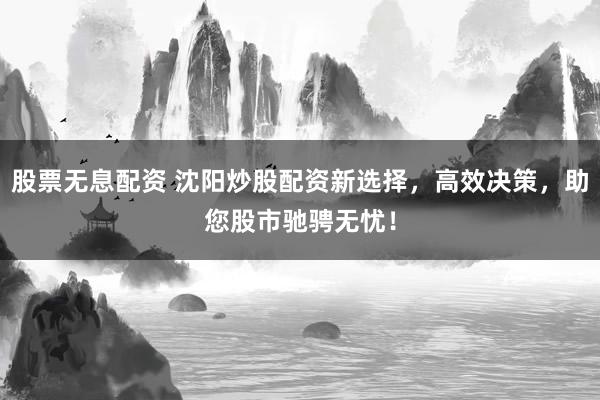 股票无息配资 沈阳炒股配资新选择，高效决策，助您股市驰骋无忧！