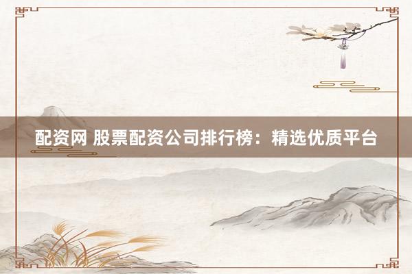 配资网 股票配资公司排行榜：精选优质平台