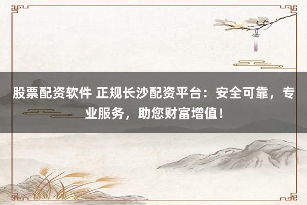 股票配资软件 正规长沙配资平台：安全可靠，专业服务，助您财富增值！