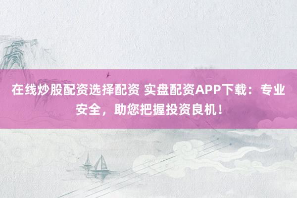 在线炒股配资选择配资 实盘配资APP下载：专业安全，助您把握投资良机！