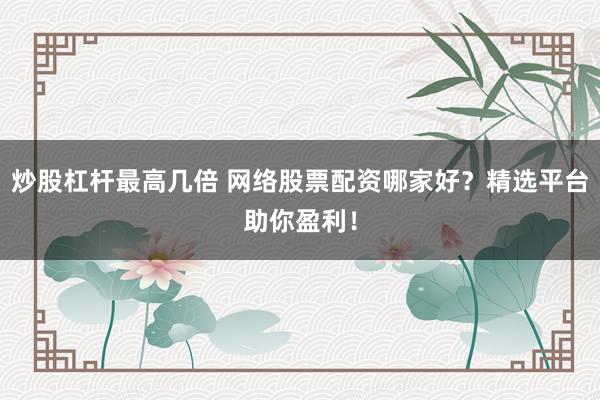炒股杠杆最高几倍 网络股票配资哪家好？精选平台助你盈利！