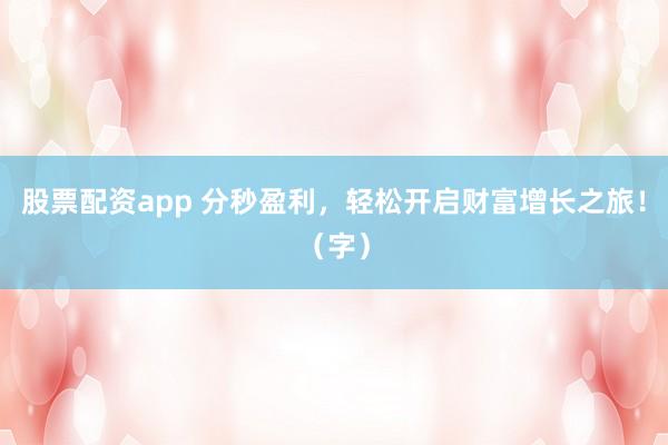 股票配资app 分秒盈利，轻松开启财富增长之旅！（字）