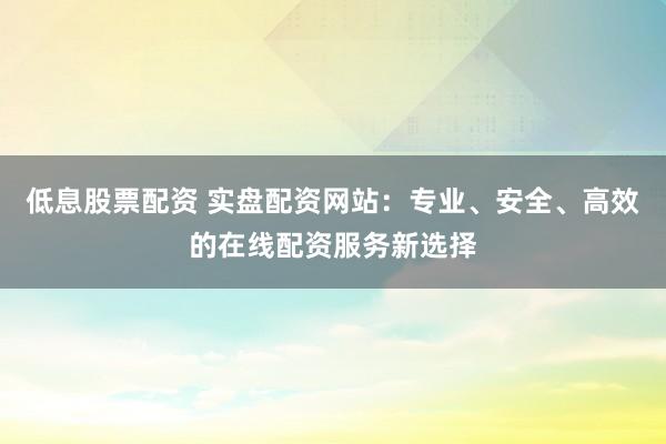 低息股票配资 实盘配资网站：专业、安全、高效的在线配资服务新选择