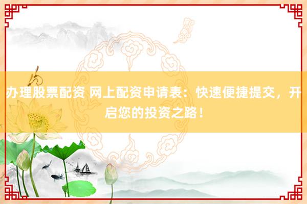办理股票配资 网上配资申请表：快速便捷提交，开启您的投资之路！