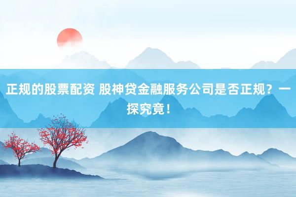 正规的股票配资 股神贷金融服务公司是否正规？一探究竟！