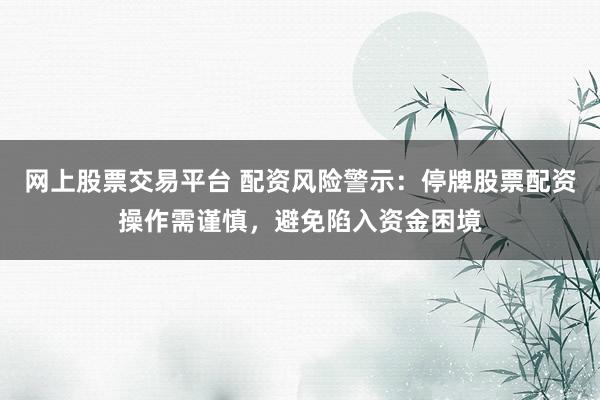 网上股票交易平台 配资风险警示：停牌股票配资操作需谨慎，避免陷入资金困境
