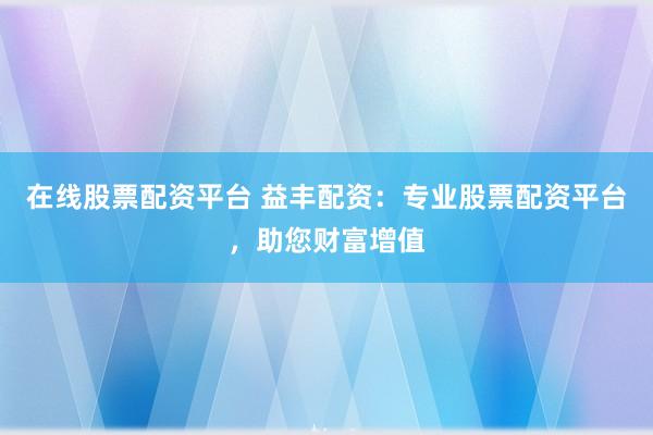 在线股票配资平台 益丰配资：专业股票配资平台，助您财富增值
