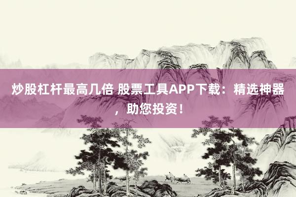 炒股杠杆最高几倍 股票工具APP下载：精选神器，助您投资！