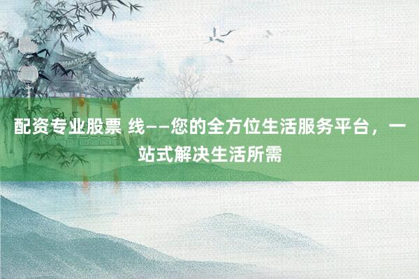 配资专业股票 线——您的全方位生活服务平台，一站式解决生活所需