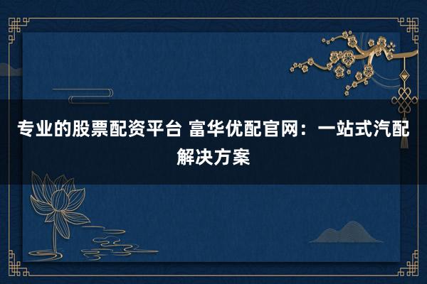 专业的股票配资平台 富华优配官网：一站式汽配解决方案