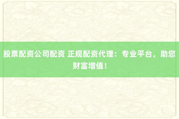 股票配资公司配资 正规配资代理：专业平台，助您财富增值！