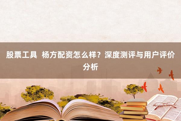 股票工具  杨方配资怎么样？深度测评与用户评价分析