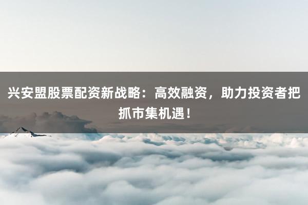 兴安盟股票配资新战略：高效融资，助力投资者把抓市集机遇！