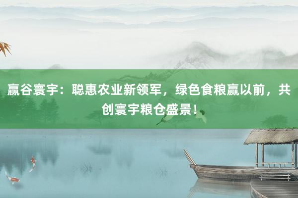 赢谷寰宇:聪惠农业新领军,绿色食粮赢以前,共创寰宇粮仓盛景!