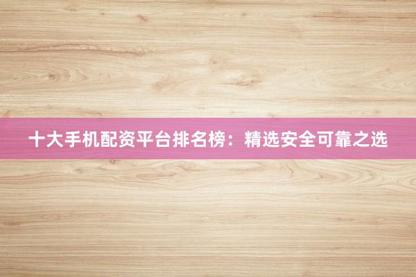 十大手机配资平台排名榜：精选安全可靠之选