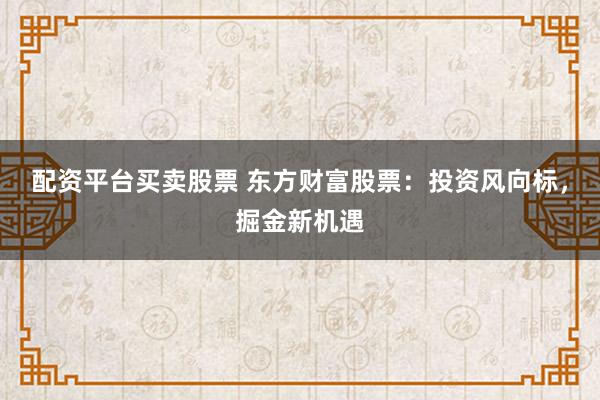 配资平台买卖股票 东方财富股票：投资风向标，掘金新机遇