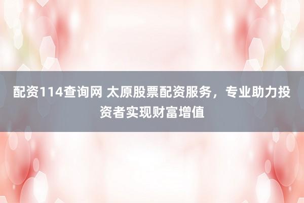 配资114查询网 太原股票配资服务，专业助力投资者实现财富增值