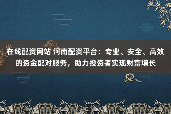 在线配资网站 河南配资平台：专业、安全、高效的资金配对服务，助力投资者实现财富增长